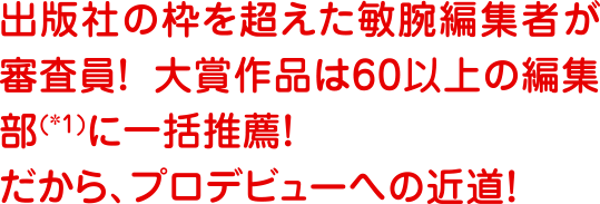 出版社の枠を超えた敏腕編集者が審査員！　大賞作品は60以上の編集部に一括推薦！　だから、プロデビューへの近道！